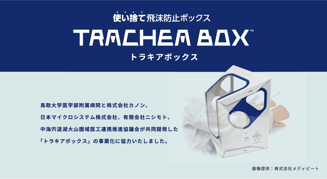 使い捨て飛抹防止ボックス トラキアボックス 鳥取大学医学部附属病院と株式会社カノン、日本マイクロシステム株式会社、有限会社ニシモト、中海宍道湖大山圏域医工連携推進協議会が共同開発した「トラキアボックス」の事業化に協力いたしました。 画像提供：株式会社メディビート